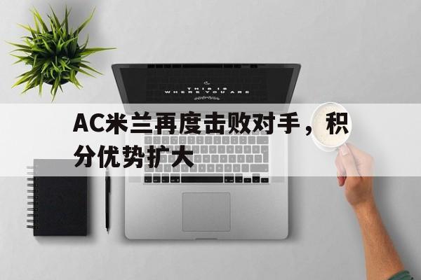 关于AC米兰再度击败对手，积分优势扩大的信息