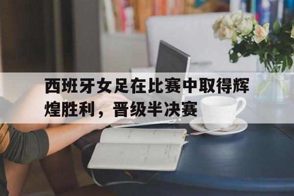 西班牙女足在比赛中取得辉煌胜利，晋级半决赛